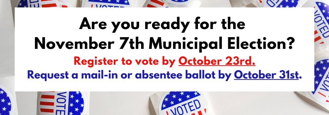 Are you ready for the  November 7th Municipal Election? Register to vote by October 23rd. Request a mail-in or absentee ballot by October 31st.