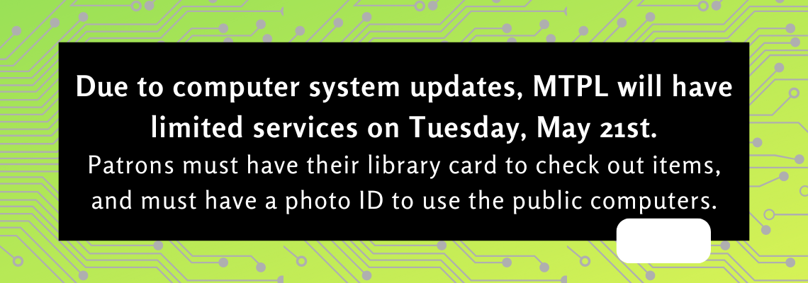 Due to computer system updates, MTPL will have limited services on Tuesday, May 21st.  Patrons must have their library card to check out items, and must have a photo ID to use the public computers. 